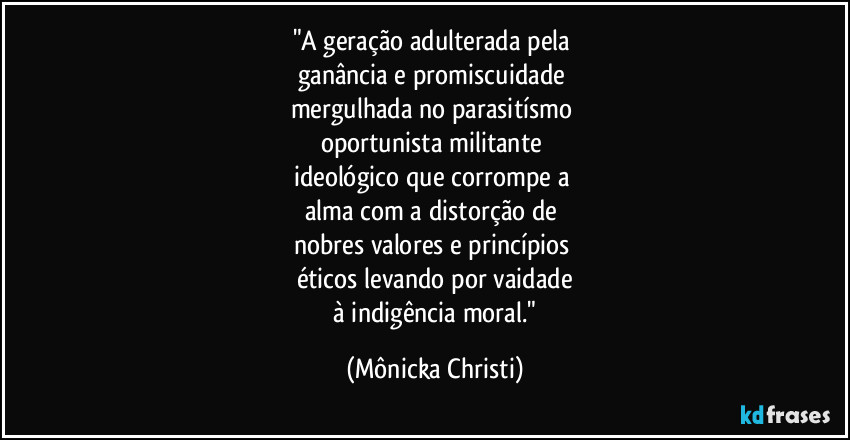 "A geração adulterada pela 
ganância e promiscuidade 
mergulhada no parasitísmo 
oportunista militante 
ideológico que corrompe a 
alma com a distorção de 
nobres valores e princípios 
éticos levando por vaidade
 à indigência moral." (Mônicka Christi)