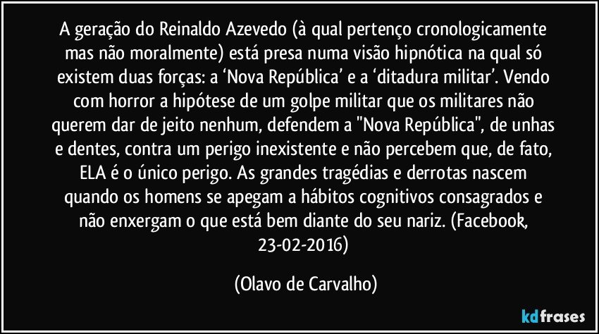 A geração do Reinaldo Azevedo (à qual pertenço cronologicamente mas não moralmente) está presa numa visão hipnótica na qual só existem duas forças: a ‘Nova República’ e a ‘ditadura militar’. Vendo com horror a hipótese de um golpe militar que os militares não querem dar de jeito nenhum, defendem a "Nova República", de unhas e dentes, contra um perigo inexistente e não percebem que, de fato, ELA é o único perigo. As grandes tragédias e derrotas nascem quando os homens se apegam a hábitos cognitivos consagrados e não enxergam o que está bem diante do seu nariz. (Facebook, 23-02-2016) (Olavo de Carvalho)