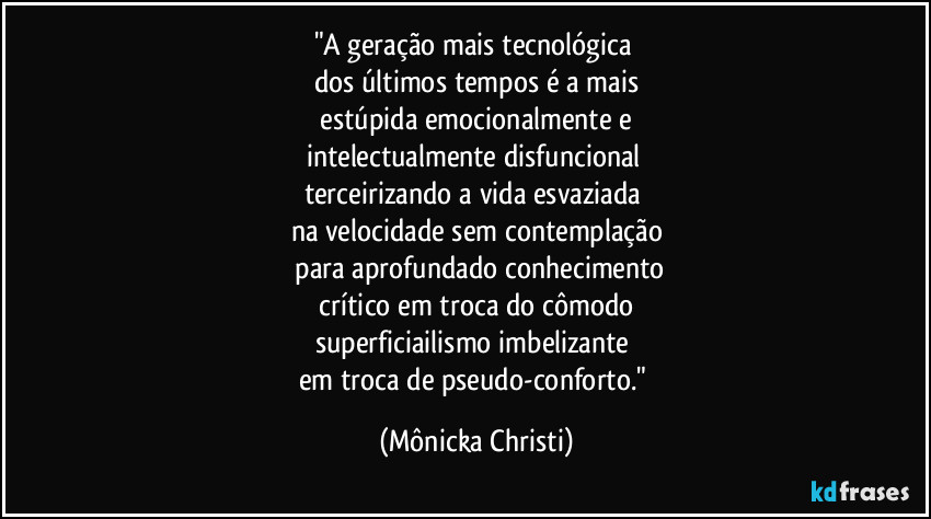 "A geração mais tecnológica
dos últimos tempos é a mais
estúpida emocionalmente e
intelectualmente disfuncional
terceirizando a vida esvaziada
na velocidade sem contemplação
para aprofundado conhecimento
crítico em troca do cômodo
superficiailismo imbelizante
em troca de pseudo-conforto." (Mônicka Christi)