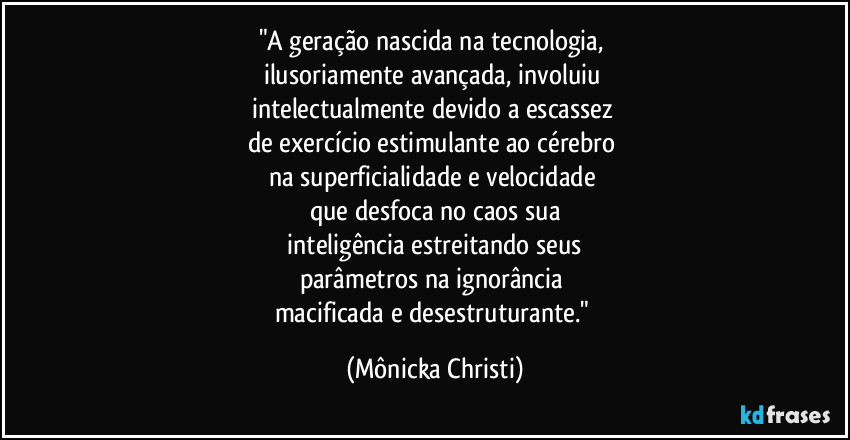 "A geração nascida na tecnologia, 
ilusoriamente avançada, involuiu 
intelectualmente devido a escassez 
de exercício estimulante ao cérebro 
na superficialidade e velocidade 
que desfoca no caos sua
 inteligência estreitando seus 
parâmetros na ignorância 
macificada e desestruturante." (Mônicka Christi)