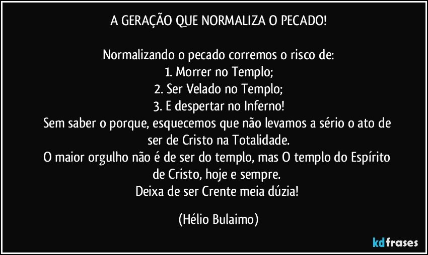 A GERAÇÃO QUE NORMALIZA O PECADO!

Normalizando o pecado corremos o risco de:
1. Morrer no Templo;
2.  Ser Velado no Templo;
3. E despertar no Inferno!
Sem saber o porque,  esquecemos que não levamos a sério o ato de ser de Cristo na Totalidade.
O maior orgulho não é de ser do templo,  mas O templo do Espírito de Cristo, hoje e sempre. 
Deixa de ser Crente meia dúzia! (Hélio Bulaimo)