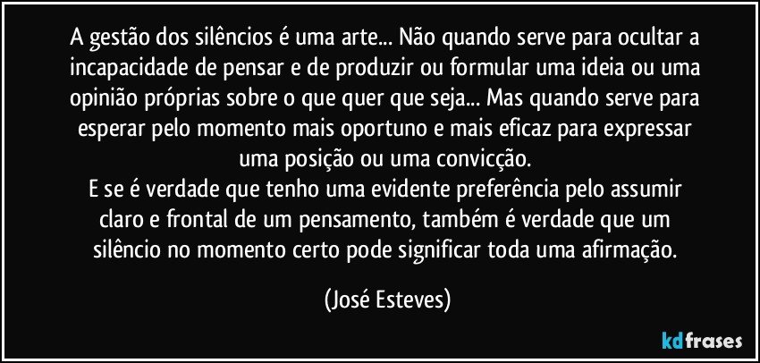 A gestão dos silêncios é uma arte... Não quando serve para ocultar a incapacidade de pensar e de produzir ou formular uma ideia ou uma opinião próprias sobre o que quer que seja... Mas quando serve para esperar pelo momento mais oportuno e mais eficaz para expressar uma posição ou uma convicção. 
E se é verdade que tenho uma evidente preferência pelo assumir claro e frontal de um pensamento, também é verdade que um silêncio no momento certo pode significar toda uma afirmação. (José Esteves)