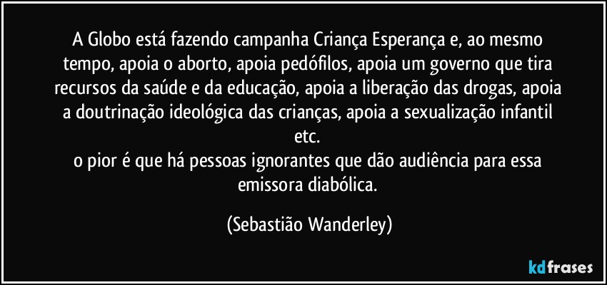 A Globo está fazendo campanha Criança Esperança e, ao mesmo tempo, apoia o aborto, apoia pedófilos, apoia um governo que tira recursos da saúde e da educação, apoia a liberação das drogas, apoia a doutrinação ideológica das crianças, apoia a sexualização infantil etc. 
o pior é que há pessoas ignorantes que dão audiência para essa emissora diabólica. (Sebastião Wanderley)