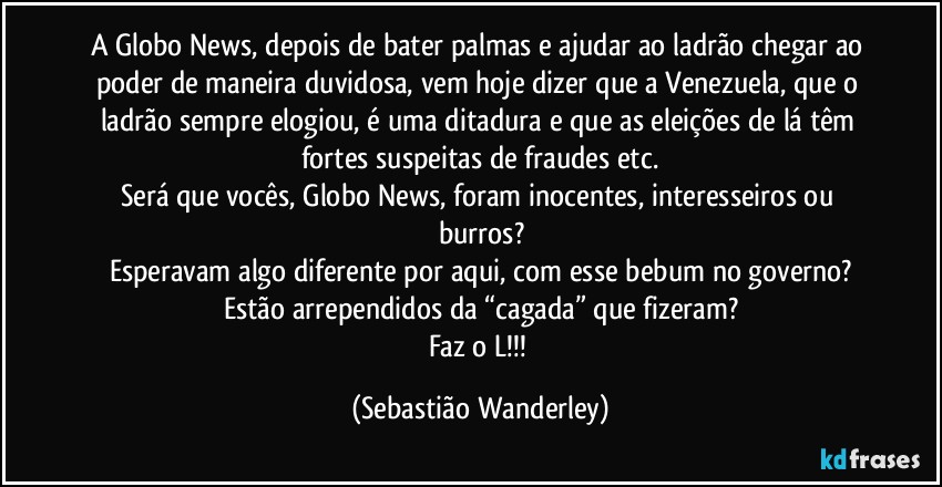 A Globo News, depois de bater palmas e ajudar ao ladrão chegar ao poder de maneira duvidosa, vem hoje dizer que a Venezuela, que o ladrão sempre elogiou, é uma ditadura e que as eleições de lá têm fortes suspeitas de fraudes etc.
Será que vocês, Globo News, foram inocentes, interesseiros ou burros?
Esperavam algo diferente por aqui, com esse bebum no governo?
Estão arrependidos da “cagada” que fizeram?
Faz o L!!! (Sebastião Wanderley)