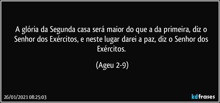 A glória da Segunda casa será maior do que a da primeira, diz o Senhor dos Exércitos, e neste lugar darei a paz, diz o Senhor dos Exércitos. (Ageu 2-9)