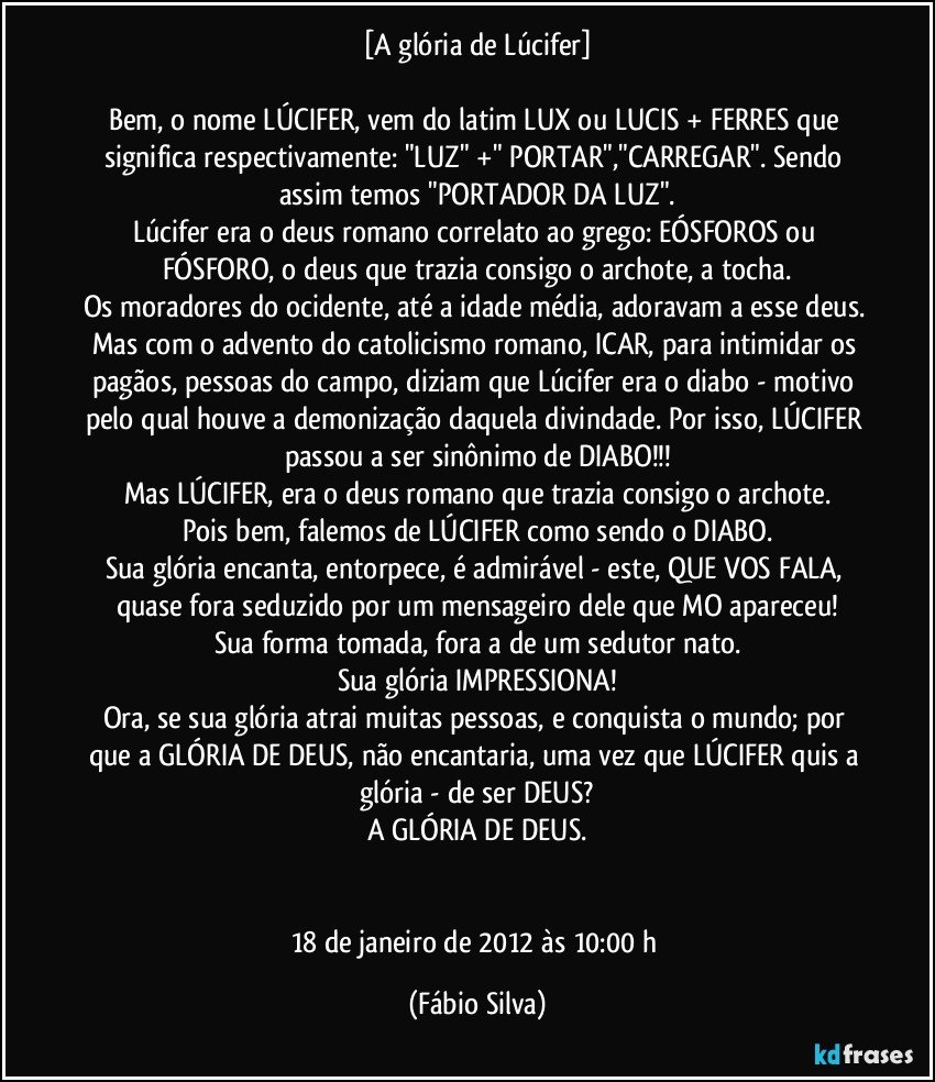 [A glória de Lúcifer]

Bem, o nome LÚCIFER, vem do latim LUX ou LUCIS + FERRES que significa respectivamente: "LUZ" +" PORTAR","CARREGAR". Sendo assim temos "PORTADOR DA LUZ".
Lúcifer era o deus romano correlato ao grego: EÓSFOROS ou FÓSFORO, o deus que trazia consigo o archote, a tocha.
Os moradores do ocidente, até a idade média, adoravam a esse deus. Mas com o advento do catolicismo romano, ICAR, para intimidar os pagãos, pessoas do campo, diziam que Lúcifer era o diabo - motivo pelo qual houve a demonização daquela divindade. Por isso, LÚCIFER passou a ser sinônimo de DIABO!!!
Mas LÚCIFER, era o deus romano que trazia consigo o archote.
Pois bem, falemos de LÚCIFER como sendo o DIABO.
Sua glória encanta, entorpece, é admirável - este, QUE VOS FALA, quase fora seduzido por um mensageiro dele que MO apareceu!
Sua forma tomada, fora a de um sedutor nato.
Sua glória IMPRESSIONA!
Ora, se sua glória atrai muitas pessoas, e conquista o mundo; por que a GLÓRIA DE DEUS, não encantaria, uma vez que LÚCIFER quis a glória - de ser DEUS?
A GLÓRIA DE DEUS.


18 de janeiro de 2012 às 10:00 h (Fábio Silva)