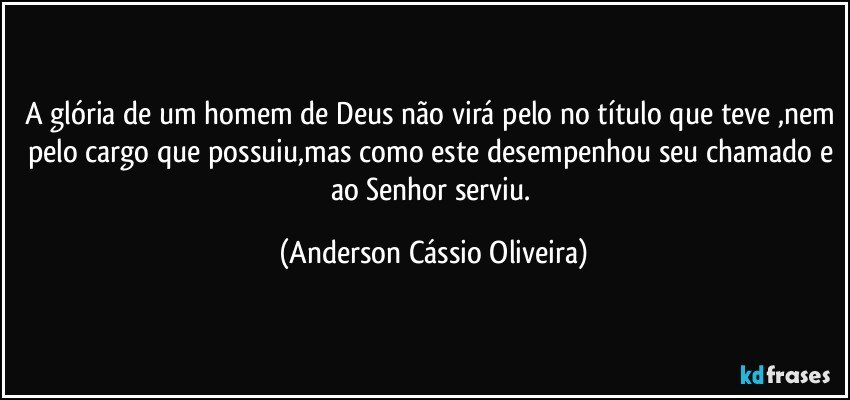 A glória de um homem de Deus não virá pelo no título que teve ,nem pelo cargo que possuiu,mas como este desempenhou seu chamado e ao Senhor serviu. (Anderson Cássio Oliveira)