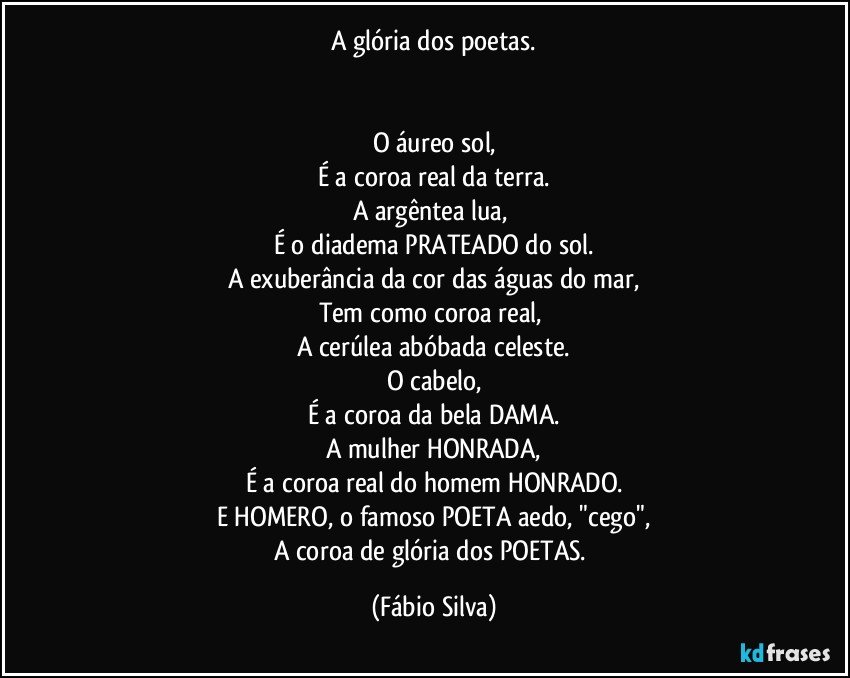 A glória dos poetas.


O áureo sol,
É a coroa real da terra.
A argêntea lua, 
É o diadema PRATEADO do sol.
A exuberância da cor das águas do mar,
Tem como coroa real, 
A cerúlea abóbada celeste.
O cabelo,
É a coroa da bela DAMA.
A mulher HONRADA,
É a coroa real do homem HONRADO.
E HOMERO, o famoso POETA aedo, "cego",
A coroa de glória dos POETAS. (Fábio Silva)