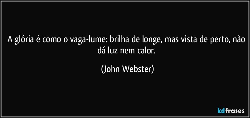 A glória é como o vaga-lume: brilha de longe, mas vista de perto, não dá luz nem calor. (John Webster)