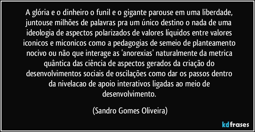 A glória e o dinheiro o funil e o gigante parouse em uma liberdade, juntouse milhões de palavras pra um único destino o nada de uma ideologia de aspectos polarizados de valores líquidos entre valores iconicos e miconicos como a pedagogias de semeio de planteamento nocivo ou não que interage as 'anorexias' naturalmente da metrica quântica das ciência de aspectos gerados da criação do desenvolvimentos sociais de oscilações como dar os passos dentro da nivelacao de apoio interativos ligadas ao meio de desenvolvimento. (Sandro Gomes Oliveira)