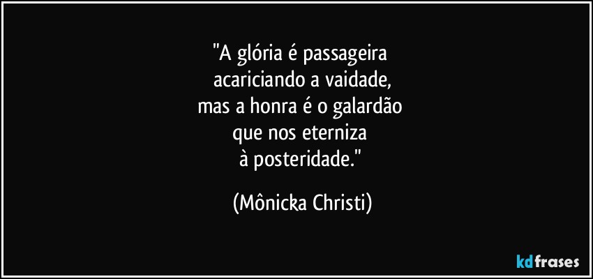 "A glória é passageira 
acariciando a vaidade,
mas a honra é o galardão 
que nos eterniza 
à posteridade." (Mônicka Christi)