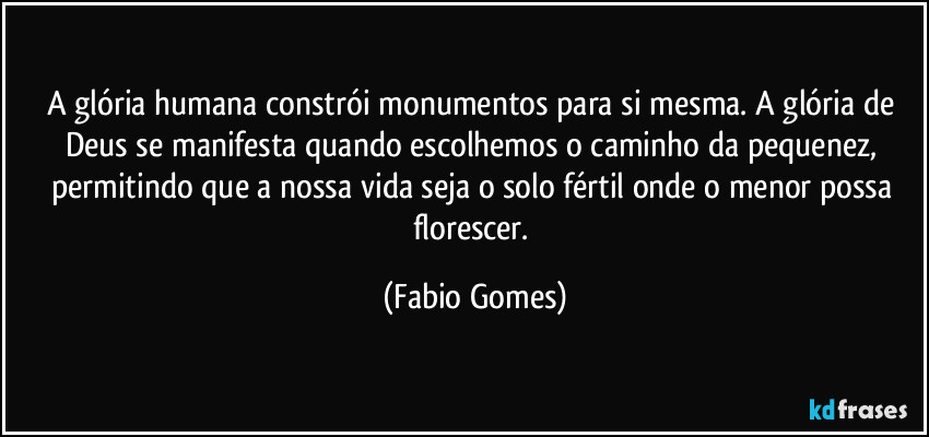 A glória humana constrói monumentos para si mesma. A glória de Deus se manifesta quando escolhemos o caminho da pequenez, permitindo que a nossa vida seja o solo fértil onde o menor possa florescer. (Fabio Gomes)