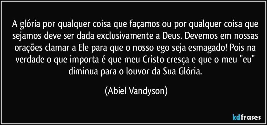 A glória por qualquer coisa que façamos ou por qualquer coisa que sejamos deve ser dada exclusivamente a Deus. Devemos em nossas orações clamar a Ele para que o nosso ego seja esmagado! Pois na verdade o que importa é que meu Cristo cresça e que o meu "eu" diminua para o louvor da Sua Glória. (Abiel Vandyson)
