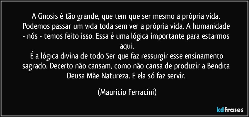 A Gnosis é tão grande, que tem que ser mesmo a própria vida. Podemos passar um vida toda sem ver a própria vida. A humanidade - nós - temos feito isso. Essa é uma lógica importante para estarmos aqui.
 É a lógica divina de todo Ser que faz ressurgir esse ensinamento sagrado. Decerto não cansam, como não cansa de produzir a Bendita Deusa Mãe Natureza. E ela só faz servir. (Maurício Ferracini)