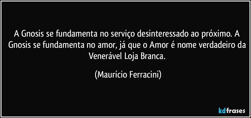 A Gnosis se fundamenta no serviço desinteressado ao próximo. A Gnosis se fundamenta no amor, já que o Amor é nome verdadeiro da Venerável Loja Branca. (Maurício Ferracini)