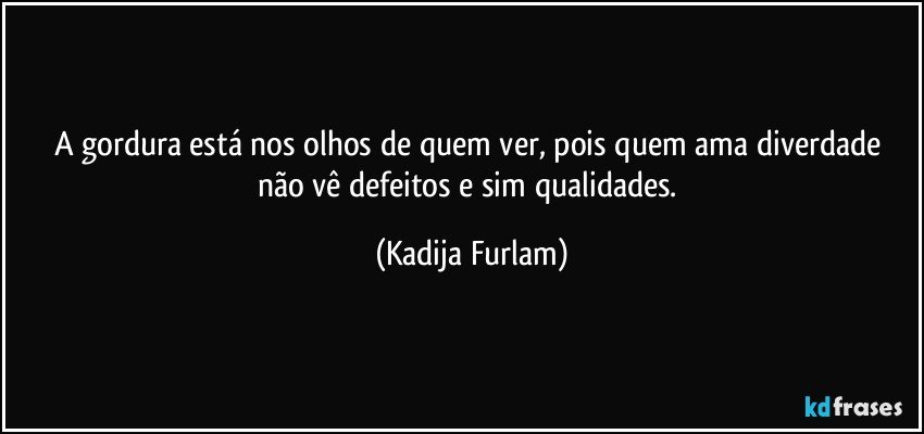 A gordura está  nos olhos de quem ver, pois quem ama diverdade não  vê  defeitos e sim qualidades. (Kadija Furlam)