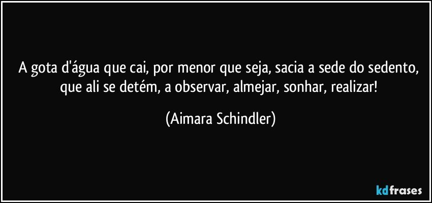 A gota d'água que cai, por menor que seja, sacia a sede do sedento, que ali se detém, a observar, almejar, sonhar, realizar! (Aimara Schindler)