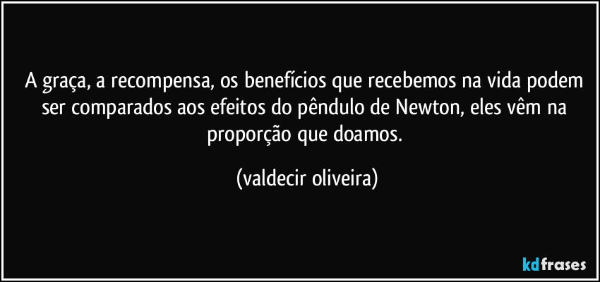 A graça, a recompensa, os benefícios que recebemos na vida podem ser comparados aos efeitos do pêndulo de Newton, eles vêm na proporção que doamos. (valdecir oliveira)