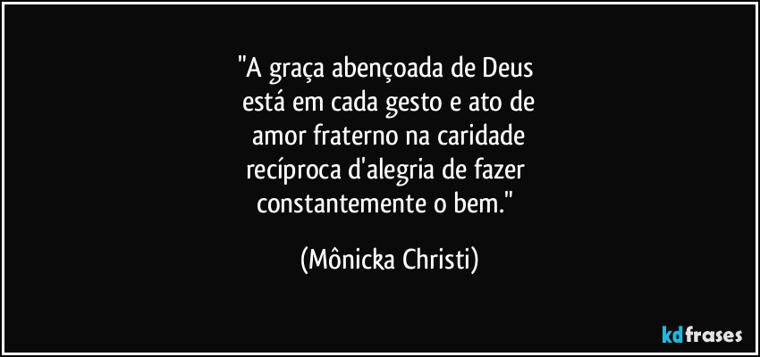 "A graça abençoada de Deus 
está em cada gesto e ato de
 amor fraterno na caridade 
recíproca d'alegria de fazer 
constantemente o bem." (Mônicka Christi)