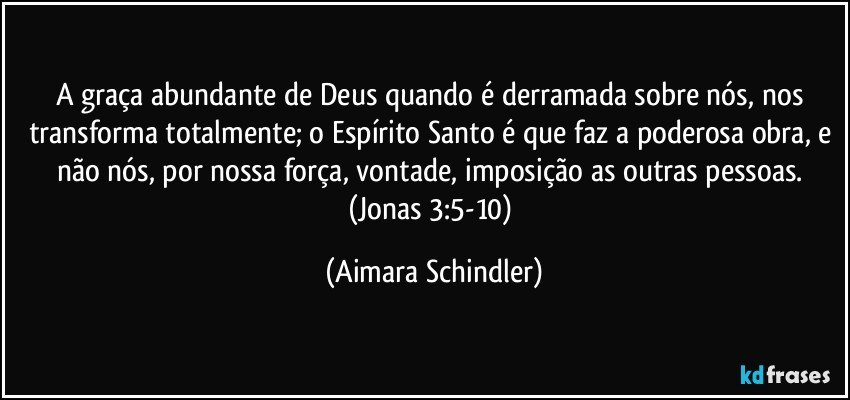 A graça abundante de Deus quando é derramada sobre nós, nos transforma totalmente; o Espírito Santo é que faz a poderosa obra, e não nós, por nossa força, vontade, imposição as outras pessoas.  (Jonas 3:5-10) (Aimara Schindler)