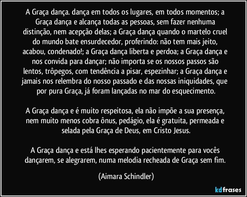 A Graça dança. dança em todos os lugares, em todos momentos; a Graça dança e alcança todas as pessoas, sem fazer nenhuma distinção, nem acepção delas; a Graça dança quando o martelo cruel do mundo bate ensurdecedor, proferindo: não tem mais jeito, acabou, condenado!; a Graça dança liberta e perdoa; a Graça dança e nos convida para dançar; não importa se os nossos passos são lentos, trôpegos, com tendência a pisar, espezinhar; a Graça dança e jamais nos relembra do nosso passado e das nossas iniquidades, que por pura Graça, já foram lançadas no mar do esquecimento.

A Graça dança e é muito respeitosa, ela não impõe a sua presença, nem muito menos cobra ônus, pedágio, ela é gratuita, permeada e selada pela Graça de Deus, em Cristo Jesus.

A Graça dança e está lhes esperando pacientemente para vocês dançarem, se alegrarem, numa melodia recheada de Graça sem fim. (Aimara Schindler)