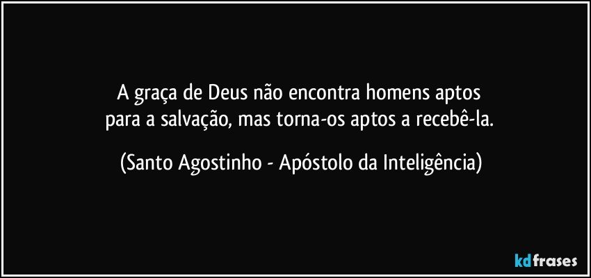 A graça de Deus não encontra homens aptos 
para a salvação, mas torna-os aptos a recebê-la. (Santo Agostinho - Apóstolo da Inteligência)