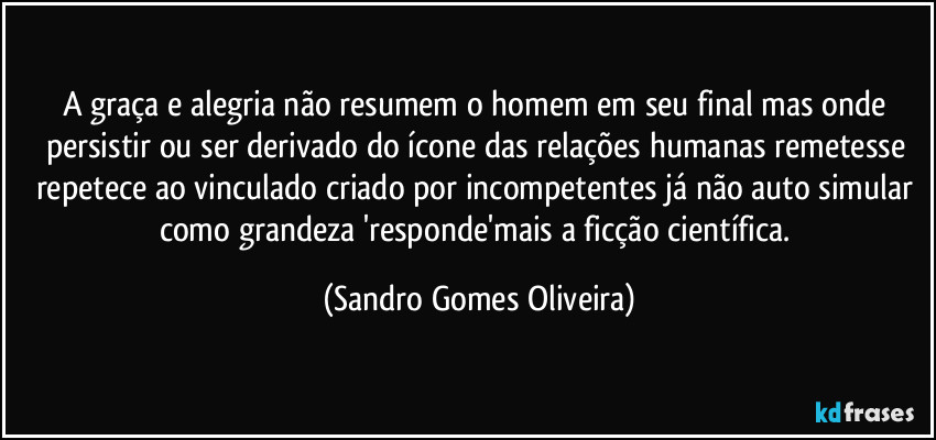 A graça e alegria não resumem o homem em seu final mas onde persistir ou ser derivado do ícone das relações humanas remetesse repetece ao vinculado criado por incompetentes já não auto simular como grandeza 'responde'mais a ficção científica. (Sandro Gomes Oliveira)