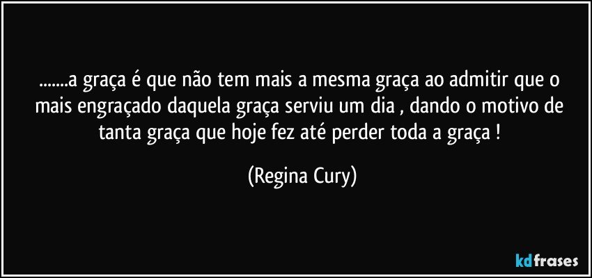 ...a graça é que não tem mais  a  mesma  graça  ao  admitir  que o mais engraçado daquela  graça  serviu  um dia   , dando  o motivo de tanta graça  que  hoje  fez  até perder   toda a  graça   ! (Regina Cury)