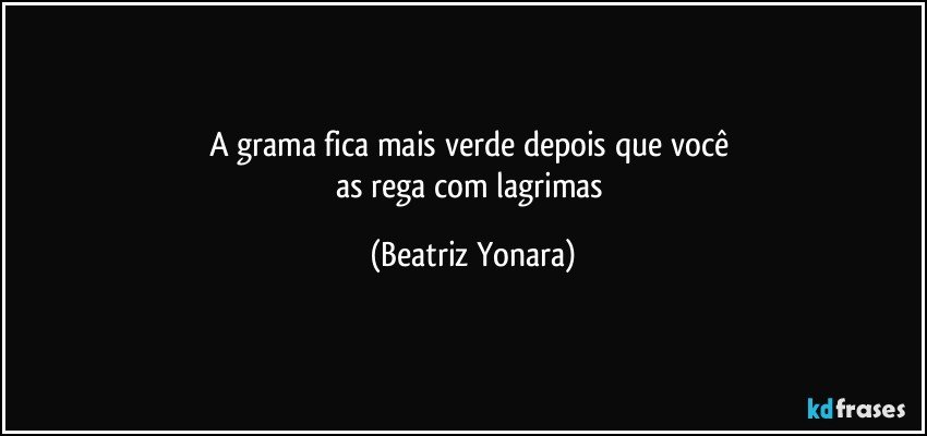 A grama fica mais verde depois que você 
as rega com lagrimas (Beatriz Yonara)