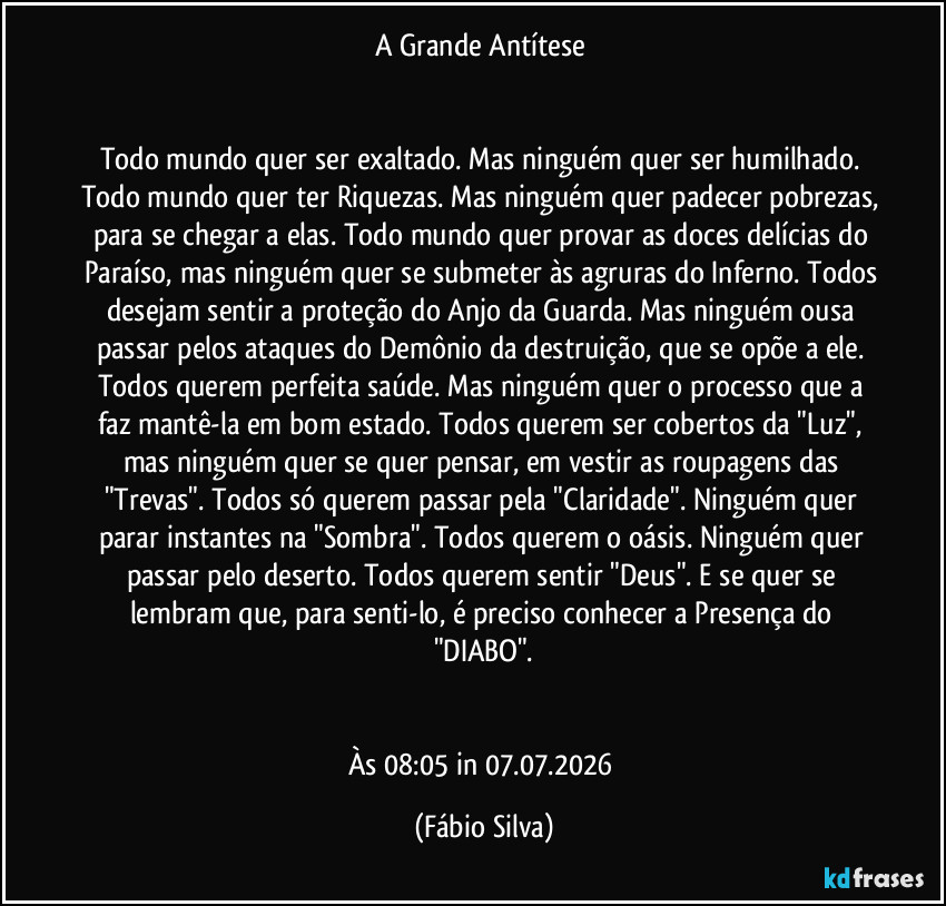 A Grande Antítese 


Todo mundo quer ser exaltado. Mas ninguém quer ser humilhado. Todo mundo quer ter Riquezas. Mas ninguém quer padecer pobrezas, para se chegar a elas. Todo mundo quer provar as doces delícias do Paraíso, mas ninguém quer se submeter às agruras do Inferno. Todos desejam sentir a proteção do Anjo da Guarda. Mas ninguém ousa passar pelos ataques do Demônio da destruição, que se opõe a ele. Todos querem perfeita saúde. Mas ninguém quer o processo que a faz mantê-la em bom estado. Todos querem ser cobertos da "Luz", mas ninguém  quer se quer pensar, em  vestir as roupagens das "Trevas". Todos só querem passar pela "Claridade". Ninguém quer parar instantes na "Sombra". Todos querem o oásis. Ninguém quer passar pelo deserto. Todos querem sentir "Deus".  E se quer se lembram que, para senti-lo, é preciso conhecer a Presença do  "DIABO".


Às 08:05 in 07.07.2026 (Fábio Silva)