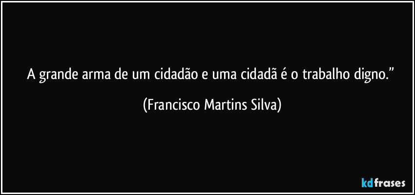 A grande arma de um cidadão e uma cidadã é o trabalho digno.” (Francisco Martins Silva)