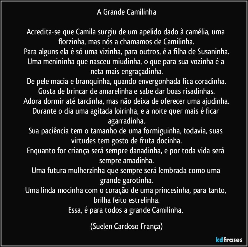 A Grande Camilinha
Acredita-se que Camila surgiu de um apelido dado à camélia, uma florzinha, mas nós a chamamos de Camilinha.
Para alguns ela é só uma vizinha, para outros, é a filha de Susaninha.
Uma menininha que nasceu miudinha, o que para sua vozinha é a neta mais engraçadinha.
De pele macia e branquinha, quando envergonhada fica coradinha.
Gosta de brincar de amarelinha e sabe dar boas risadinhas.
Adora dormir até tardinha, mas não deixa de oferecer uma ajudinha.
Durante o dia uma agitada loirinha, e a noite quer mais é ficar agarradinha.
Sua paciência tem o tamanho de uma formiguinha, todavia, suas virtudes tem gosto de fruta docinha.
Enquanto for criança será sempre danadinha, e por toda vida será sempre amadinha.
Uma futura mulherzinha que sempre será lembrada como uma grande garotinha.
Uma linda mocinha com o coração de uma princesinha, para tanto, brilha feito estrelinha.
Essa, é para todos a grande Camilinha. (Suelen Cardoso França)