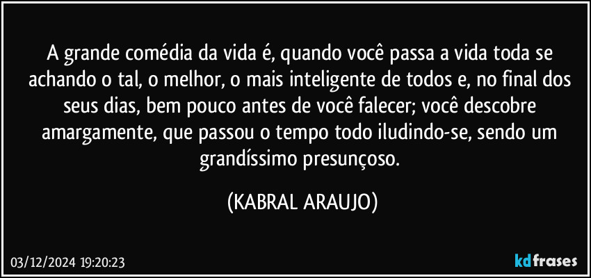 A grande comédia da vida é, quando você passa a vida toda se achando o tal, o melhor, o mais inteligente de todos e, no final dos seus dias, bem pouco antes de você falecer; você descobre amargamente, que passou o tempo todo iludindo-se, sendo um grandíssimo presunçoso. (KABRAL ARAUJO)