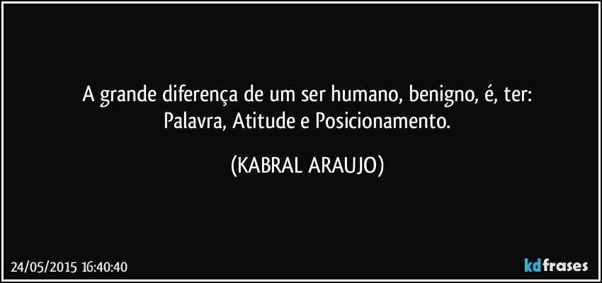 A grande diferença de um ser humano, benigno, é, ter:
 Palavra, Atitude e Posicionamento. (KABRAL ARAUJO)