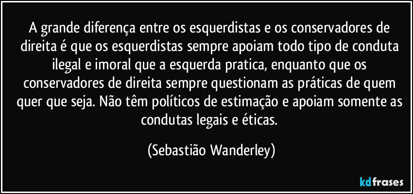 A grande diferença entre os esquerdistas e os conservadores de direita é que os esquerdistas sempre apoiam todo tipo de conduta ilegal e imoral que a esquerda pratica, enquanto que os conservadores de direita sempre questionam as práticas de quem quer que seja. Não têm políticos de estimação e apoiam somente as condutas legais e éticas. (Sebastião Wanderley)