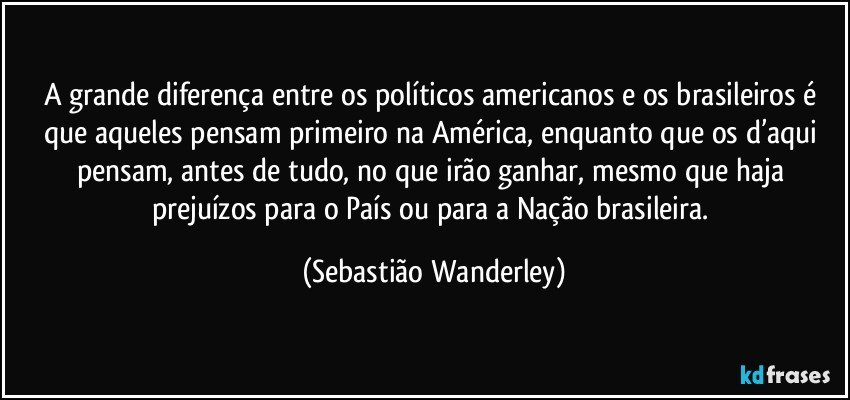 A grande diferença entre os políticos americanos e os brasileiros é que aqueles pensam primeiro na América, enquanto que os d’aqui pensam, antes de tudo, no que irão ganhar, mesmo que haja prejuízos para o País ou para a Nação brasileira. (Sebastião Wanderley)