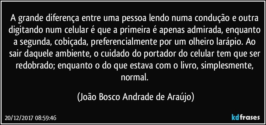 A grande diferença entre uma pessoa lendo numa condução e outra digitando num celular é que a primeira é apenas admirada, enquanto a segunda, cobiçada, preferencialmente por um olheiro larápio. Ao sair daquele ambiente, o cuidado do portador do celular tem que ser redobrado; enquanto o do que estava com o livro, simplesmente, normal. (João Bosco Andrade de Araújo)