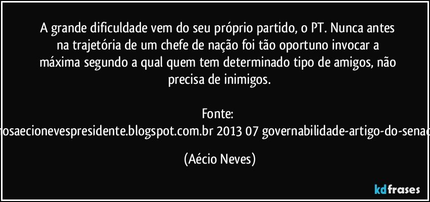 A grande dificuldade vem do seu próprio partido, o PT. Nunca antes na trajetória de um chefe de nação foi tão oportuno invocar a máxima segundo a qual quem tem determinado tipo de amigos, não precisa de inimigos.

Fonte: http://queremosaecionevespresidente.blogspot.com.br/2013/07/governabilidade-artigo-do-senador-aecio.html (Aécio Neves)