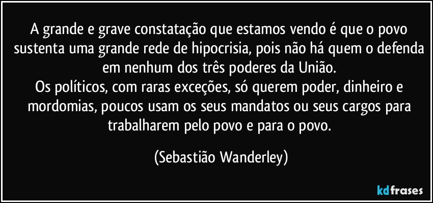 A grande e grave constatação que estamos vendo é que o povo sustenta uma grande rede de hipocrisia, pois não há quem o defenda em nenhum dos três poderes da União. 
Os políticos, com raras exceções, só querem poder, dinheiro e mordomias, poucos usam os seus mandatos ou seus cargos para trabalharem pelo povo e para o povo. (Sebastião Wanderley)