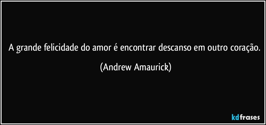 A grande felicidade do amor é encontrar descanso em outro coração. (Andrew Amaurick)