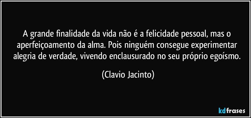 A grande finalidade da vida não é a felicidade pessoal, mas o  aperfeiçoamento da alma. Pois ninguém consegue experimentar alegria de verdade, vivendo enclausurado no seu próprio egoísmo. (Clavio Jacinto)