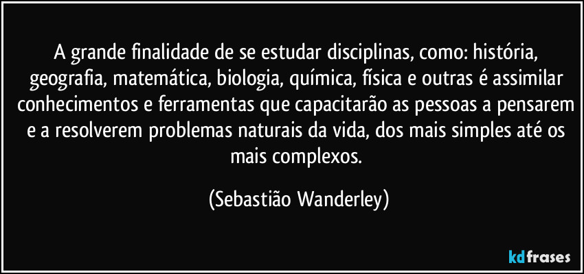 A grande finalidade de se estudar disciplinas, como: história, geografia, matemática, biologia, química, física e outras é assimilar conhecimentos e ferramentas que capacitarão as pessoas a pensarem e a resolverem problemas naturais da vida, dos mais simples até os mais complexos. (Sebastião Wanderley)