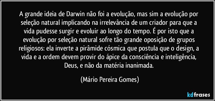 A grande ideia de Darwin não foi a evolução, mas sim a evolução por seleção natural implicando na irrelevância de um criador para que a vida pudesse surgir e evoluir ao longo do tempo. É por isto que a evolução por seleção natural sofre tão grande oposição de grupos religiosos: ela inverte a pirâmide cósmica que postula que o design, a vida e a ordem devem provir do ápice da consciência e inteligência, Deus, e não da matéria inanimada. (Mário Pereira Gomes)