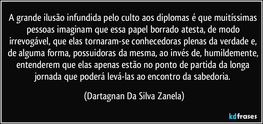 A grande ilusão infundida pelo culto aos diplomas é que muitíssimas pessoas imaginam que essa papel borrado atesta, de modo irrevogável, que elas tornaram-se conhecedoras plenas da verdade e, de alguma forma, possuidoras da mesma, ao invés de, humildemente, entenderem que elas apenas estão no ponto de partida da longa jornada que poderá levá-las ao encontro da sabedoria. (Dartagnan Da Silva Zanela)