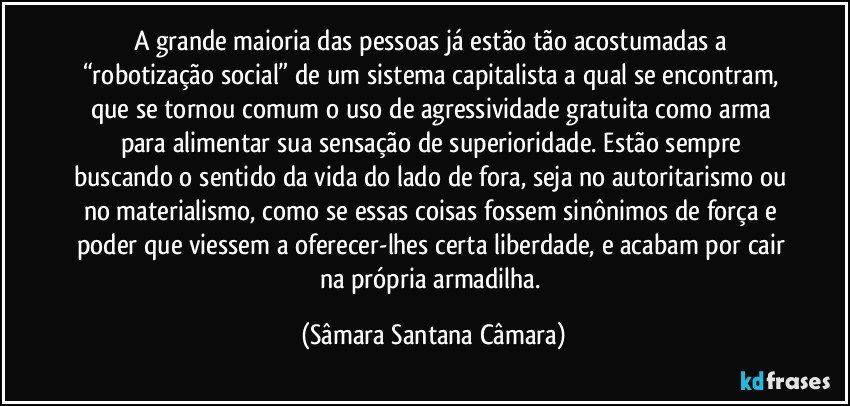 A grande maioria das pessoas já estão tão acostumadas a “robotização social” de um sistema capitalista a qual se encontram, que se tornou comum o uso de agressividade gratuita como arma para alimentar sua sensação de superioridade. Estão sempre buscando o sentido da vida do lado de fora, seja no autoritarismo ou no materialismo, como se essas coisas fossem sinônimos de força e poder que viessem a oferecer-lhes certa liberdade, e acabam por cair na própria armadilha. (Sâmara Santana Câmara)