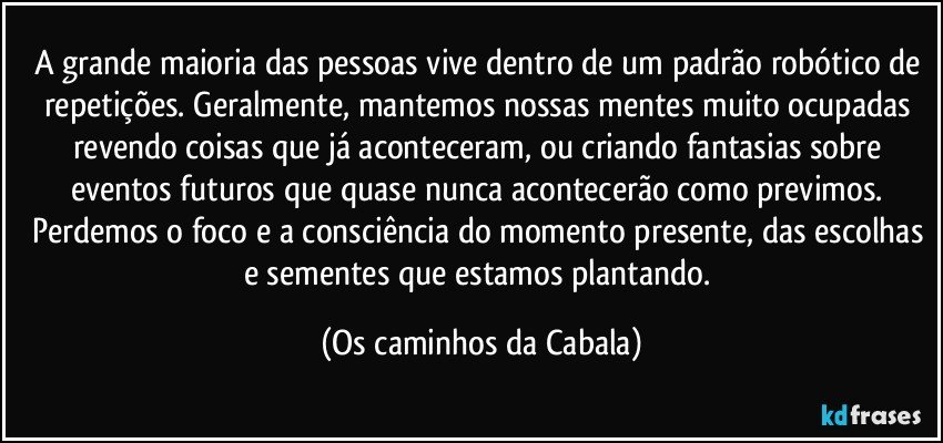 A grande maioria das pessoas vive dentro de um padrão robótico de repetições. Geralmente, mantemos nossas mentes muito ocupadas revendo coisas que já aconteceram, ou criando fantasias sobre eventos futuros que quase nunca acontecerão como previmos. Perdemos o foco e a consciência do momento presente, das escolhas e sementes que estamos plantando. (Os caminhos da Cabala)