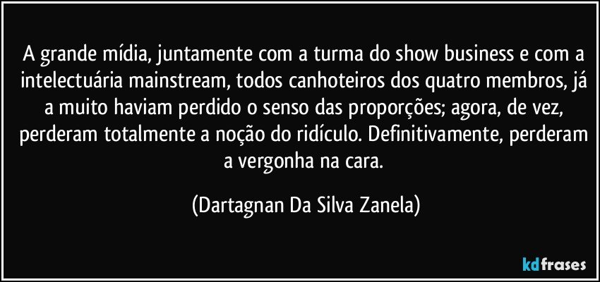 A grande mídia, juntamente com a turma do show business e com a intelectuária mainstream, todos canhoteiros dos quatro membros, já a muito haviam perdido o senso das proporções; agora, de vez, perderam totalmente a noção do ridículo. Definitivamente, perderam a vergonha na cara. (Dartagnan Da Silva Zanela)