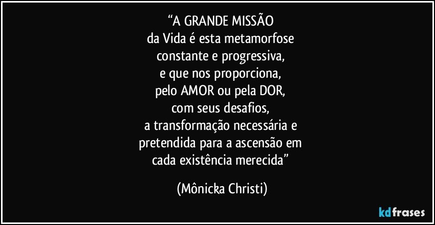 “A GRANDE MISSÃO  
da Vida é esta metamorfose 
constante e progressiva, 
e que nos proporciona, 
pelo AMOR ou pela DOR,  
com seus desafios, 
a transformação necessária e 
pretendida para a ascensão em 
cada existência merecida” (Mônicka Christi)