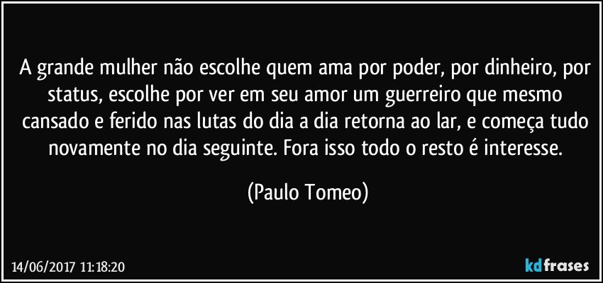 A grande mulher não escolhe quem ama por poder, por dinheiro, por status, escolhe por ver em seu amor um guerreiro que mesmo cansado e ferido nas lutas do dia a dia retorna ao lar, e começa tudo novamente no dia seguinte. Fora isso todo o resto é interesse. (Paulo Tomeo)