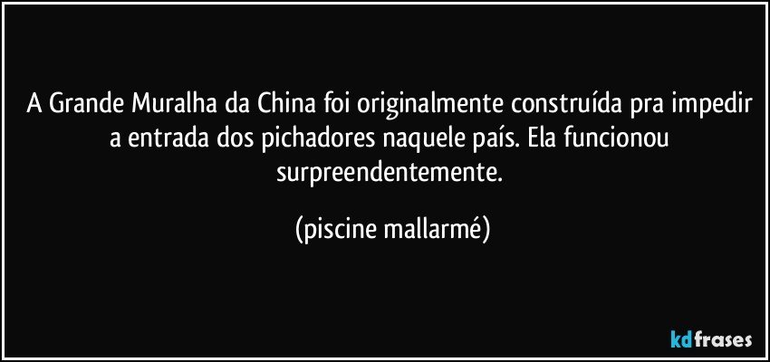 A Grande Muralha da China foi originalmente construída pra impedir a entrada dos pichadores naquele país. Ela funcionou surpreendentemente. (piscine mallarmé)